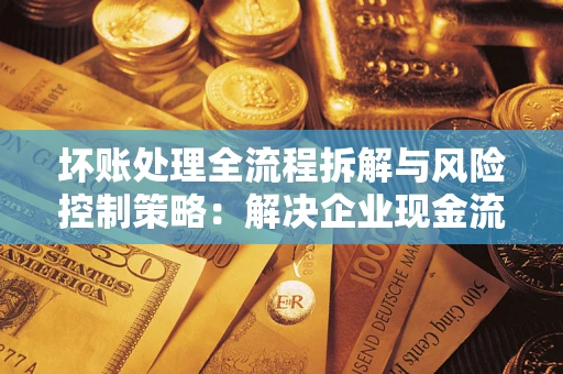 武汉坏账处理全流程拆解与风险控制策略：解决企业现金流顽疾的实战指南