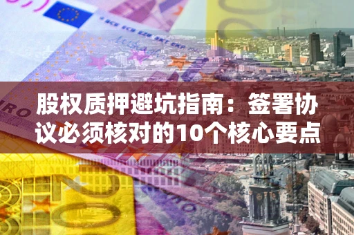 武汉股权质押避坑指南:签署协议必须核对的10个核心要点 武汉股权质押避坑指南:签署协议必须核对的10个核心要点