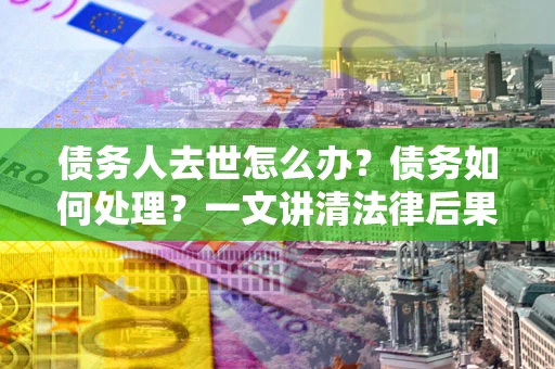 武汉债务人去世怎么办？债务如何处理？一文讲清法律后果